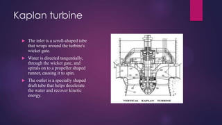 Kaplan turbine
 The inlet is a scroll-shaped tube
that wraps around the turbine's
wicket gate.
 Water is directed tangentially,
through the wicket gate, and
spirals on to a propeller shaped
runner, causing it to spin.
 The outlet is a specially shaped
draft tube that helps decelerate
the water and recover kinetic
energy.
 
