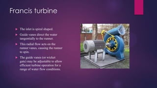 Francis turbine
 The inlet is spiral shaped.
 Guide vanes direct the water
tangentially to the runner.
 This radial flow acts on the
runner vanes, causing the runner
to spin.
 The guide vanes (or wicket
gate) may be adjustable to allow
efficient turbine operation for a
range of water flow conditions.
 