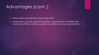 Advantages (cont..)
 These plants requires less supervising staff.
 These plants can be used for irrigation, transportation, fisheries and
tourism and flood control purposes in addition to power generation.
 