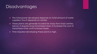 Disadvantages
 The total power developed depends on total amount of water
supplied, thus it depends on rainfall.
 These plants are generally located far away from load centres,
hence, it requires long transmission lines. It increases the cost of
transmission lines and increases losses.
 Time required developing these plants is high.
 