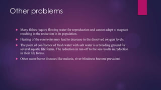 Other problems
 Many fishes require flowing water for reproduction and cannot adapt to stagnant
resulting in the reduction in its population.
 Heating of the reservoirs may lead to decrease in the dissolved oxygen levels.
 The point of confluence of fresh water with salt water is a breeding ground for
several aquatic life forms. The reduction in run-off to the sea results in reduction
in their life forms.
 Other water-borne diseases like malaria, river-blindness become prevalent.
 