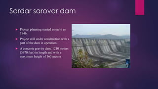 Sardar sarovar dam
 Project planning started as early as
1946.
 Project still under construction with a
part of the dam in operation.
 A concrete gravity dam, 1210 meters
(3970 feet) in length and with a
maximum height of 163 meters
 