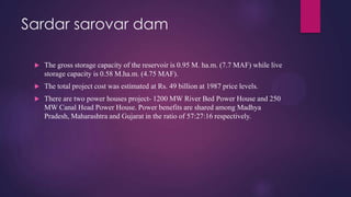 Sardar sarovar dam
 The gross storage capacity of the reservoir is 0.95 M. ha.m. (7.7 MAF) while live
storage capacity is 0.58 M.ha.m. (4.75 MAF).
 The total project cost was estimated at Rs. 49 billion at 1987 price levels.
 There are two power houses project- 1200 MW River Bed Power House and 250
MW Canal Head Power House. Power benefits are shared among Madhya
Pradesh, Maharashtra and Gujarat in the ratio of 57:27:16 respectively.
 
