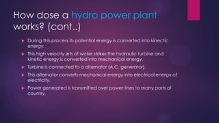 How dose a hydro power plant
works? (cont..)
 During this process its potential energy is converted into kinectic
energy.
 This high velocity jets of water strikes the hydraulic turbine and
kinetic energy is converted into mechanical energy.
 Turbine is connected to a alternator (A.C. generator).
 This alternator converts mechanical energy into electrical energy of
electricity.
 Power generated is transmitted over power lines to many parts of
country.
 