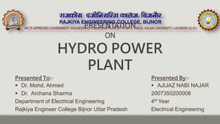 PRESENTATION
ON
HYDRO POWER
PLANT
Presented By:-
 AJIJAZ NABI NAJAR
2007350200008
4th Year
Electrical Engineering
Presented To:-
 Dr. Mohd. Ahmed
 Dr. Archana Sharma
Department of Electrical Engineering
Rajkiya Engineer College Bijnor Uttar Pradesh
 