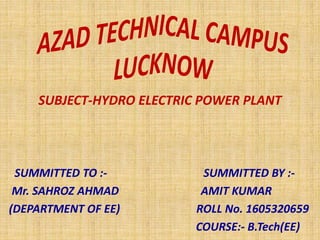 SUBJECT-HYDRO ELECTRIC POWER PLANT
SUMMITTED TO :- SUMMITTED BY :-
Mr. SAHROZ AHMAD AMIT KUMAR
(DEPARTMENT OF EE) ROLL No. 1605320659
COURSE:- B.Tech(EE)
 
