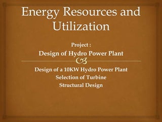 Project :
Design of Hydro Power Plant
Design of a 10KW Hydro Power Plant
Selection of Turbine
Structural Design
 