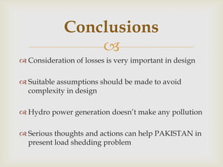 
 Consideration of losses is very important in design
 Suitable assumptions should be made to avoid
complexity in design
 Hydro power generation doesn’t make any pollution
 Serious thoughts and actions can help PAKISTAN in
present load shedding problem
Conclusions
 