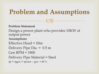 
Problem Statement
Design a power plant who provides 10KW of
output power
Assumptions
Effective Head = 10m
Delivery Pipe Dia = 0.5 m
Gen RPM = 1800
Delivery Pipe Material = Steel
ŋt = ŋgen = ŋrotor – gen = 80 %
Problem and Assumptions
 