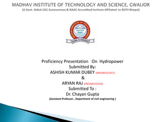Proficiency Presentation On Hydropower
Submitted By:
ASHISH KUMAR DUBEY (0901ME221017)
&
ARYAN RAJ (0901ME221016)
Submitted To :
Dr. Chayan Gupta
(Assistant Professor , Department of civil engineering )
 