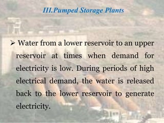 III.Pumped Storage Plants
 Water from a lower reservoir to an upper
reservoir at times when demand for
electricity is low. During periods of high
electrical demand, the water is released
back to the lower reservoir to generate
electricity.
 