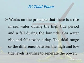IV.Tidal Plants
 Works on the principle that there is a rise
in sea water during the high tide period
and a fall during the low tide. Sea water
rise and falls twice a day. The tidal range
or the difference between the high and low
tide levels is utilize to generate the power.
 