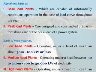 Functional basis as,
I. Base load Plants – Which are capable of substantially
continuous operation in the base of load curve throughout
the year
II. Peak load Plants – One designed and constructed primarily
for taking care of the peak-load of a power system.
Basis of head water as,
I. Low head Plants – Operating under a head of less than
about 30m - 100 kW or less
II. Medium head Plants – Operating under a head between 30
to 250m - 100 to 30,000 kW of electricity
III. High head Plants - Operating under a head of more than
 