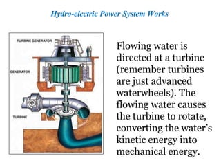 Hydro-electric Power System Works
Flowing water is
directed at a turbine
(remember turbines
are just advanced
waterwheels). The
flowing water causes
the turbine to rotate,
converting the water’s
kinetic energy into
mechanical energy.
 