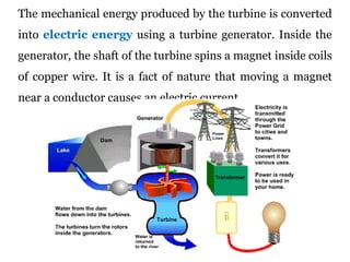 The mechanical energy produced by the turbine is converted
into electric energy using a turbine generator. Inside the
generator, the shaft of the turbine spins a magnet inside coils
of copper wire. It is a fact of nature that moving a magnet
near a conductor causes an electric current.
 