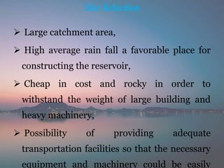 Site Selection
 Large catchment area,
 High average rain fall a favorable place for
constructing the reservoir,
 Cheap in cost and rocky in order to
withstand the weight of large building and
heavy machinery,
 Possibility of providing adequate
transportation facilities so that the necessary
equipment and machinery could be easily
 