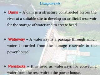 Components
 Dams – A dam is a structure constructed across the
river at a suitable site to develop an artificial reservoir
for the storage of water and to create head.
 Waterway – A waterway is a passage through which
water is carried from the storage reservoir to the
power house.
 Penstocks – It is used as waterways for conveying
water from the reservoir to the power house.
 
