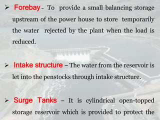  Forebay – To provide a small balancing storage
upstream of the power house to store temporarily
the water rejected by the plant when the load is
reduced.
 Intake structure – The water from the reservoir is
let into the penstocks through intake structure.
 Surge Tanks – It is cylindrical open-topped
storage reservoir which is provided to protect the
 