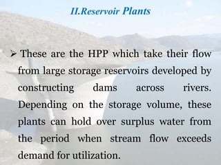 II.Reservoir Plants
 These are the HPP which take their flow
from large storage reservoirs developed by
constructing dams across rivers.
Depending on the storage volume, these
plants can hold over surplus water from
the period when stream flow exceeds
demand for utilization.
 