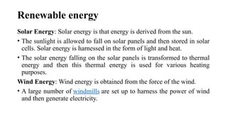Renewable energy
Solar Energy: Solar energy is that energy is derived from the sun.
• The sunlight is allowed to fall on solar panels and then stored in solar
cells. Solar energy is harnessed in the form of light and heat.
• The solar energy falling on the solar panels is transformed to thermal
energy and then this thermal energy is used for various heating
purposes.
Wind Energy: Wind energy is obtained from the force of the wind.
• A large number of windmills are set up to harness the power of wind
and then generate electricity.
 