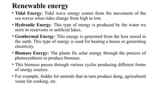 Renewable energy
• Tidal Energy: Tidal wave energy comes from the movement of the
sea waves when tides change from high to low.
• Hydraulic Energy: This type of energy is produced by the water we
store in reservoirs or artificial lakes.
• Geothermal Energy: This energy is generated from the heat stored in
the earth. This type of energy is used for heating a house or generating
electricity.
• Biomass Energy: The plants fix solar energy through the process of
photosynthesis to produce biomass.
• This biomass passes through various cycles producing different forms
of energy sources.
• For example, fodder for animals that in turn produce dung, agricultural
waste for cooking, etc.
 