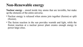 Non-Renewable energy
Nuclear energy – stored inside tiny atoms that are invisible, but make
up the elements of the entire universe.
• Nuclear energy is released when atoms join together (fusion) or split
(fission).
• The fusion reaction in the sun provides warmth and light, while the
fission reaction at a nuclear power plant creates enough energy to
power large cities.
 