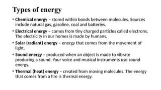 Types of energy
• Chemical energy – stored within bonds between molecules. Sources
include natural gas, gasoline, coal and batteries.
• Electrical energy – comes from tiny charged particles called electrons.
The electricity in our homes is made by humans.
• Solar (radiant) energy – energy that comes from the movement of
light.
• Sound energy – produced when an object is made to vibrate
producing a sound. Your voice and musical instruments use sound
energy.
• Thermal (heat) energy – created from moving molecules. The energy
that comes from a fire is thermal energy.
 