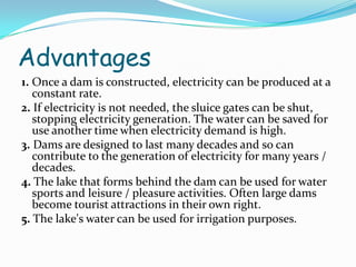 Advantages
1. Once a dam is constructed, electricity can be produced at a
constant rate.
2. If electricity is not needed, the sluice gates can be shut,
stopping electricity generation. The water can be saved for
use another time when electricity demand is high.
3. Dams are designed to last many decades and so can
contribute to the generation of electricity for many years /
decades.
4. The lake that forms behind the dam can be used for water
sports and leisure / pleasure activities. Often large dams
become tourist attractions in their own right.
5. The lake's water can be used for irrigation purposes.

 