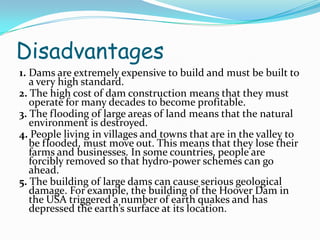 Disadvantages
1. Dams are extremely expensive to build and must be built to
a very high standard.
2. The high cost of dam construction means that they must
operate for many decades to become profitable.
3. The flooding of large areas of land means that the natural
environment is destroyed.
4. People living in villages and towns that are in the valley to
be flooded, must move out. This means that they lose their
farms and businesses. In some countries, people are
forcibly removed so that hydro-power schemes can go
ahead.
5. The building of large dams can cause serious geological
damage. For example, the building of the Hoover Dam in
the USA triggered a number of earth quakes and has
depressed the earth’s surface at its location.

 