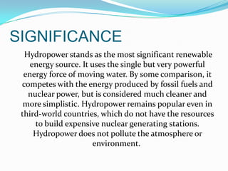 SIGNIFICANCE
Hydropower stands as the most significant renewable
energy source. It uses the single but very powerful
energy force of moving water. By some comparison, it
competes with the energy produced by fossil fuels and
nuclear power, but is considered much cleaner and
more simplistic. Hydropower remains popular even in
third-world countries, which do not have the resources
to build expensive nuclear generating stations.
Hydropower does not pollute the atmosphere or
environment.

 