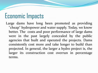 Economic Impacts
Large dams have long been promoted as providing
"cheap" hydropower and water supply. Today, we know
better. The costs and poor performance of large dams
were in the past largely concealed by the public
agencies that built and operated the projects. Dams
consistently cost more and take longer to build than
projected. In general, the larger a hydro project is, the
larger its construction cost overrun in percentage
terms.

 