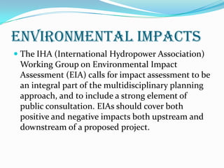 Environmental Impacts
 The IHA (International Hydropower Association)
Working Group on Environmental Impact
Assessment (EIA) calls for impact assessment to be
an integral part of the multidisciplinary planning

approach, and to include a strong element of
public consultation. EIAs should cover both
positive and negative impacts both upstream and
downstream of a proposed project.

 