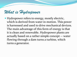 What is Hydropower
 Hydropower refers to energy, mostly electric,
which is derived from water in motion. This power
is harnessed and used to drive mechanical devices.
The main advantage of this form of energy is that

it is clean and renewable. Hydropower plants are
actually based on a rather simple concept -- water
flowing through a dam turns a turbine, which
turns a generator.

 