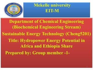 Mekelle university
EIT-M
Department of Chemical Engineering
(Biochemical Engineering Stream)
Sustainable Energy Technology (Cheng5201)
Title: Hydropower Energy Potential in
Africa and Ethiopia Share
Prepared by: Group member -1-
1
 