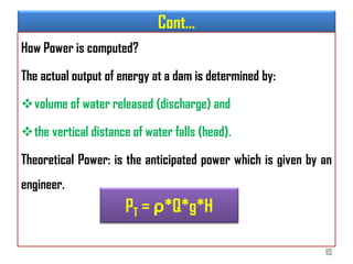 Cont…
How Power is computed?
The actual output of energy at a dam is determined by:
volume of water released (discharge) and
the vertical distance of water falls (head).
Theoretical Power: is the anticipated power which is given by an
engineer.
PT = ρ*Q*g*H
10
 
