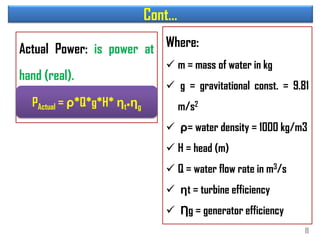 Cont…
Actual Power: is power at
hand (real).
Where:
 m = mass of water in kg
 g = gravitational const. = 9.81
m/s2
 ρ= water density = 1000 kg/m3
 H = head (m)
 Q = water flow rate in m3/s
 ηt = turbine efficiency
 Ƞg = generator efficiency
PActual = ρ*Q*g*H* ηt*ηg
11
 
