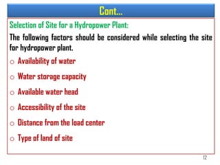 Cont…
Selection of Site for a Hydropower Plant:
The following factors should be considered while selecting the site
for hydropower plant.
o Availability of water
o Water storage capacity
o Available water head
o Accessibility of the site
o Distance from the load center
o Type of land of site
12
 