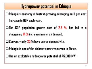 Hydropower potential in Ethiopia
Ethiopia’s economy is fastest-growing averaging an 11 per cent
increase in GDP each year.
The GDP population growth rate of 2.3 %, has led to a
staggering 14 % increase in energy demand.
Currently only 25 % have power connectivity.
Ethiopia is one of the richest water resources in Africa.
Has an exploitable hydropower potential of 45,000 MW.
17
 