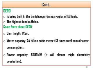 Cont…
GERD:
o is being built in the Benishangul-Gumuz region of Ethiopia.
o The highest dam in Africa.
Some facts about GERD:
o Dam height: 145m.
o Water capacity: 74 billion cubic meter (13 times total annual water
consumption).
o Power capacity: 6450MW (It will almost triple electricity
production).
19
 
