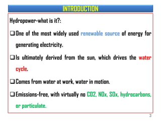 INTRODUCTION
Hydropower-what is it?:
One of the most widely used renewable source of energy for
generating electricity.
Is ultimately derived from the sun, which drives the water
cycle.
Comes from water at work, water in motion.
Emissions-free, with virtually no CO2, NOx, SOx, hydrocarbons,
or particulate.
3
 