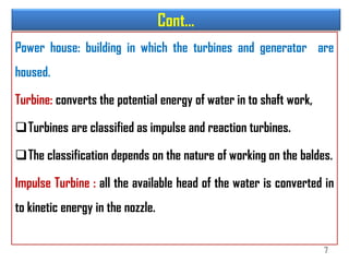Cont…
Power house: building in which the turbines and generator are
housed.
Turbine: converts the potential energy of water in to shaft work,
Turbines are classified as impulse and reaction turbines.
The classification depends on the nature of working on the baldes.
Impulse Turbine : all the available head of the water is converted in
to kinetic energy in the nozzle.
7
 