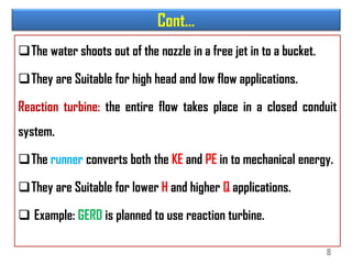 Cont…
The water shoots out of the nozzle in a free jet in to a bucket.
They are Suitable for high head and low flow applications.
Reaction turbine: the entire flow takes place in a closed conduit
system.
The runner converts both the KE and PE in to mechanical energy.
They are Suitable for lower H and higher Q applications.
 Example: GERD is planned to use reaction turbine.
8
 
