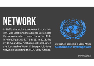 In 1995, the Int’l Hydropower Association
(IHA) was Established to Advance Sustainable
Hydropower, which has an Important Role
in Achieving SDGs 6, 7, 9 & 13. In 2018, the
UN DESA and ITAIPU Binacional Established
the Sustainable Water & Energy Solutions
Network Supporting the SDG 2030 Agenda.
UN.ORG/DESA
UN Dept. of Economic & Social Affairs
Sustainable Hydropower
 