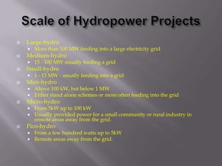    Large-hydro
       More than 100 MW feeding into a large electricity grid
   Medium-hydro
       15 - 100 MW usually feeding a grid
   Small-hydro
       1 - 15 MW - usually feeding into a grid
   Mini-hydro
       Above 100 kW, but below 1 MW
       Either stand alone schemes or more often feeding into the grid
   Micro-hydro
       From 5kW up to 100 kW
       Usually provided power for a small community or rural industry in
        remote areas away from the grid.
   Pico-hydro
       From a few hundred watts up to 5kW
       Remote areas away from the grid.
 