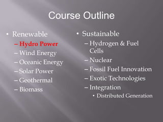 Course Outline
• Renewable          • Sustainable
  – Hydro Power        – Hydrogen & Fuel
  – Wind Energy          Cells
  – Oceanic Energy     – Nuclear
  – Solar Power        – Fossil Fuel Innovation
  – Geothermal         – Exotic Technologies
  – Biomass            – Integration
                         • Distributed Generation
 