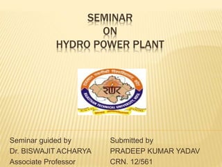 SEMINAR
ON
HYDRO POWER PLANT
Seminar guided by
Dr. BISWAJIT ACHARYA
Associate Professor
Submitted by
PRADEEP KUMAR YADAV
CRN. 12/561
 