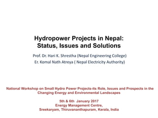 Hydropower Projects in Nepal:
Status, Issues and Solutions
National Workshop on Small Hydro Power Projects-its Role, Issues and Prospects in the
Changing Energy and Environmental Landscapes
5th & 6th January 2017
Energy Management Centre,
Sreekaryam, Thiruvananthapuram, Kerala, India
Prof. Dr. Hari K. Shrestha (Nepal Engineering College)
Er. Komal Nath Atreya ( Nepal Electricity Authority)
 