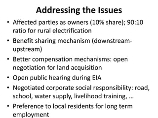 Addressing the Issues
• Affected parties as owners (10% share); 90:10
ratio for rural electrification
• Benefit sharing mechanism (downstream-
upstream)
• Better compensation mechanisms: open
negotiation for land acquisition
• Open public hearing during EIA
• Negotiated corporate social responsibility: road,
school, water supply, livelihood training, …
• Preference to local residents for long term
employment
 