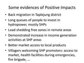 Some evidences of Positive Impacts
• Back migration in Taplejung district
• Long queues of people to invest in
hydropower, mostly SHPs
• Load shedding free zones in remote areas
• Demonstrated increase in income generation
activities at SHP areas
• Better market access to local products
• Villagers welcoming SHP promoters: access to
market, health facilities during emergencies,
fire brigade, …
 
