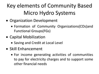 Key elements of Community Based
Micro Hydro Systems
 Organization Development
 Formation of Community Organizations(COs)and
Functional Groups(FGs)
 Capital Mobilization
 Saving and Credit at Local Level
 Skill Enhancement
 For income generating activities of communities
to pay for electricity charges and to support some
other financial needs
 